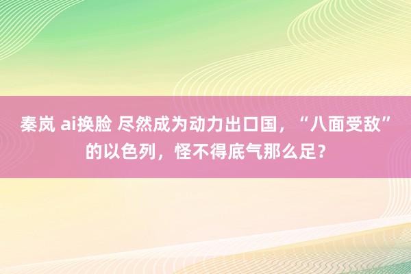 秦岚 ai换脸 尽然成为动力出口国，“八面受敌”的以色列，怪不得底气那么足？