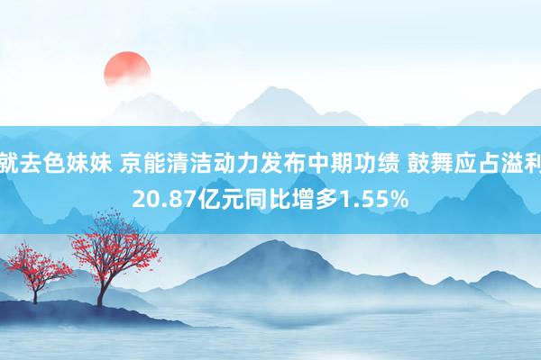 就去色妹妹 京能清洁动力发布中期功绩 鼓舞应占溢利20.87亿元同比增多1.55%