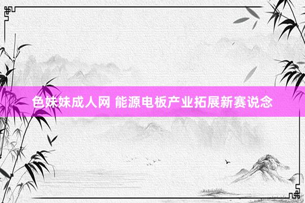 色妹妹成人网 能源电板产业拓展新赛说念