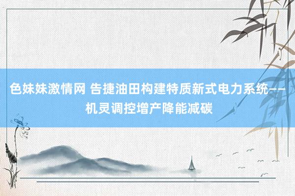 色妹妹激情网 告捷油田构建特质新式电力系统—— 机灵调控增产降能减碳