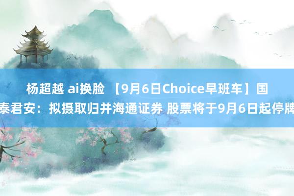 杨超越 ai换脸 【9月6日Choice早班车】国泰君安：拟摄取归并海通证券 股票将于9月6日起停牌