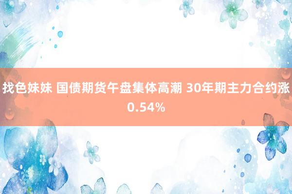 找色妹妹 国债期货午盘集体高潮 30年期主力合约涨0.54%