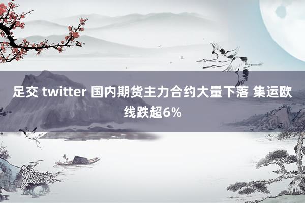 足交 twitter 国内期货主力合约大量下落 集运欧线跌超6%