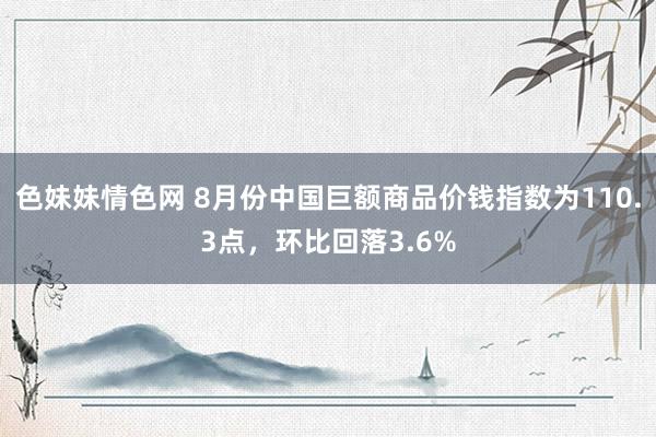 色妹妹情色网 8月份中国巨额商品价钱指数为110.3点，环比回落3.6%