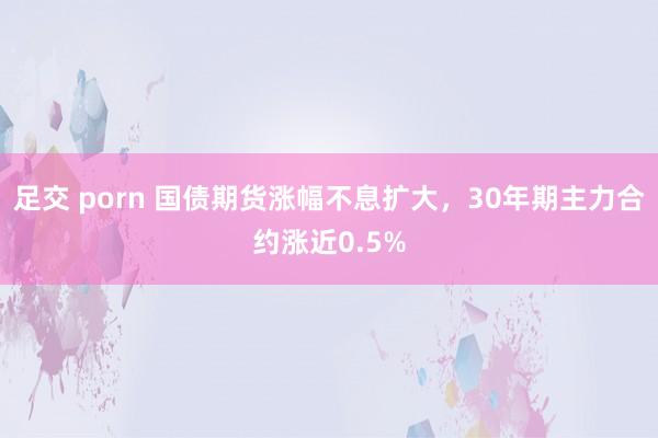 足交 porn 国债期货涨幅不息扩大，30年期主力合约涨近0.5%