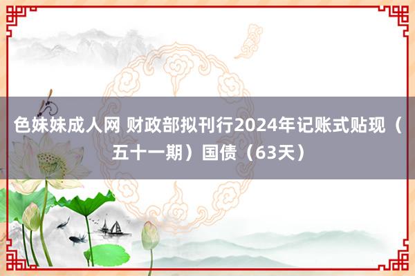 色妹妹成人网 财政部拟刊行2024年记账式贴现（五十一期）国债（63天）