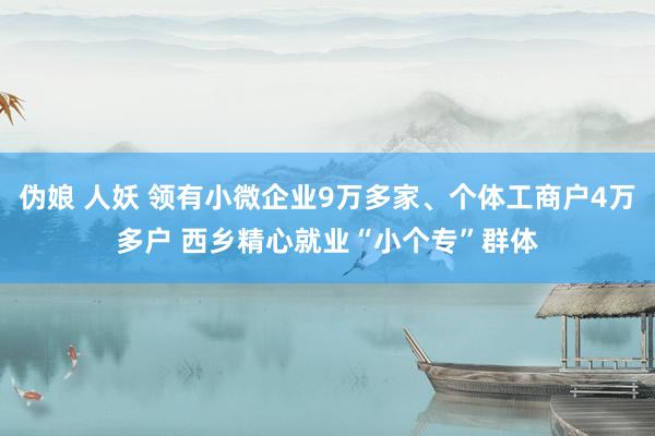 伪娘 人妖 领有小微企业9万多家、个体工商户4万多户 西乡精心就业“小个专”群体