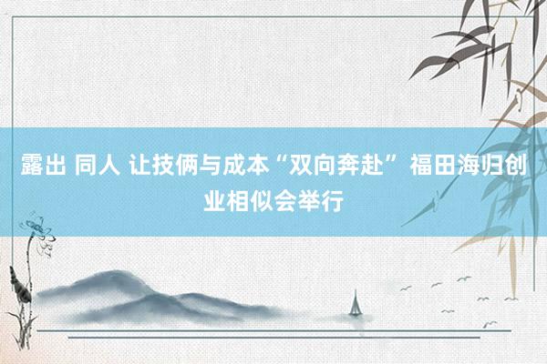 露出 同人 让技俩与成本“双向奔赴” 福田海归创业相似会举行