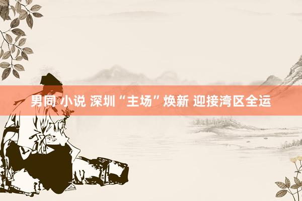 男同 小说 深圳“主场”焕新 迎接湾区全运