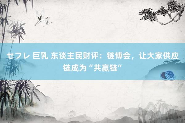 セフレ 巨乳 东谈主民财评：链博会，让大家供应链成为“共赢链”
