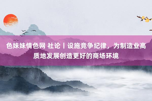 色妹妹情色网 社论丨设施竞争纪律，为制造业高质地发展创造更好的商场环境