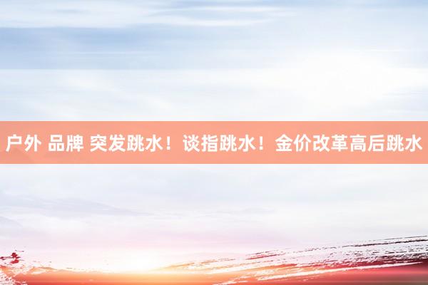 户外 品牌 突发跳水！谈指跳水！金价改革高后跳水