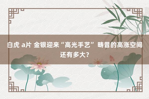 白虎 a片 金银迎来“高光手艺” 畴昔的高涨空间还有多大？