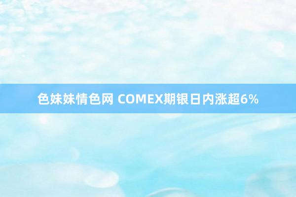 色妹妹情色网 COMEX期银日内涨超6%
