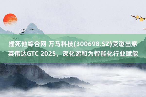 插死他综合网 万马科技(300698.SZ)受邀出席英伟达GTC 2025，深化谐和为智能化行业赋能