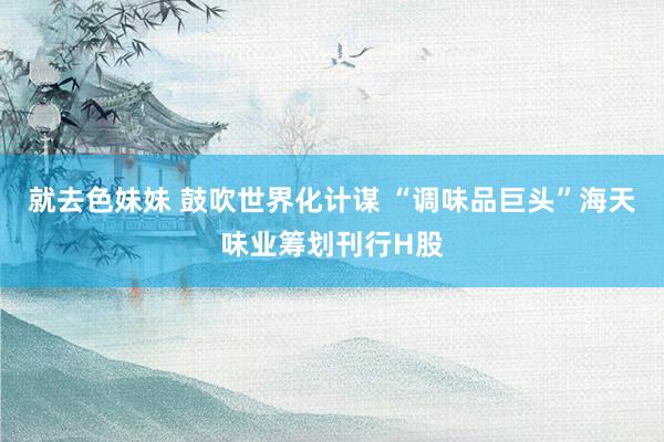 就去色妹妹 鼓吹世界化计谋 “调味品巨头”海天味业筹划刊行H股