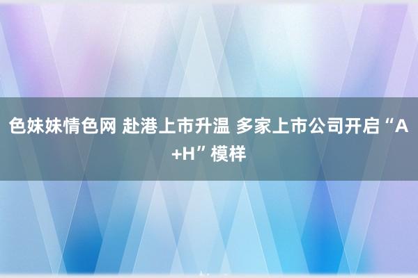 色妹妹情色网 赴港上市升温 多家上市公司开启“A+H”模样
