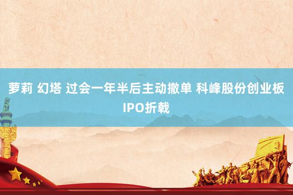 萝莉 幻塔 过会一年半后主动撤单 科峰股份创业板IPO折戟