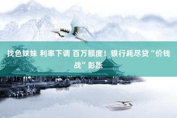 找色妹妹 利率下调 百万额度！银行耗尽贷“价钱战”彭胀