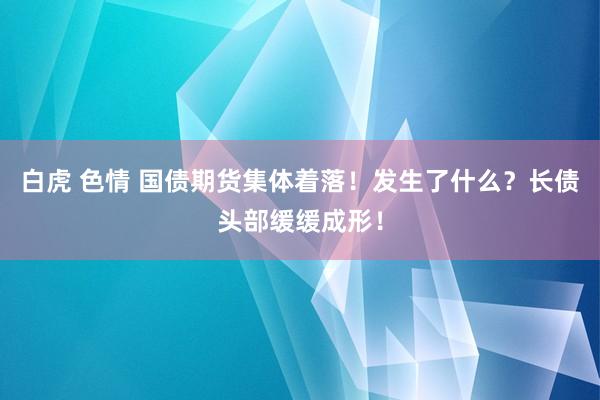 白虎 色情 国债期货集体着落！发生了什么？长债头部缓缓成形！