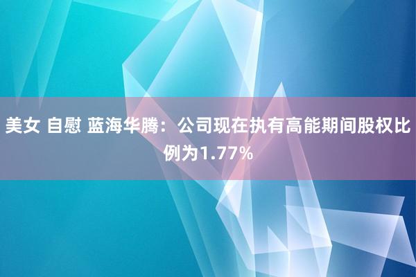 美女 自慰 蓝海华腾：公司现在执有高能期间股权比例为1.77%