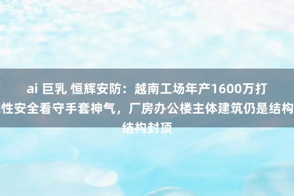 ai 巨乳 恒辉安防：越南工场年产1600万打功能性安全看守手套神气，厂房办公楼主体建筑仍是结构封顶