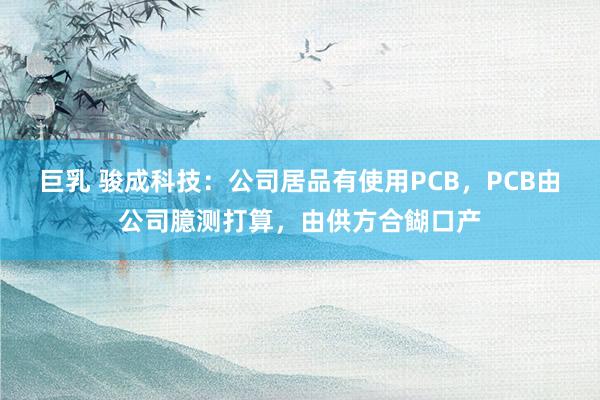 巨乳 骏成科技：公司居品有使用PCB，PCB由公司臆测打算，由供方合餬口产