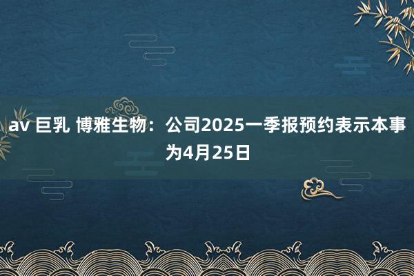 av 巨乳 博雅生物：公司2025一季报预约表示本事为4月25日