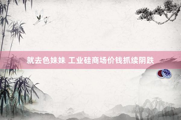 就去色妹妹 工业硅商场价钱抓续阴跌