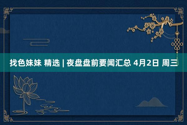 找色妹妹 精选 | 夜盘盘前要闻汇总 4月2日 周三
