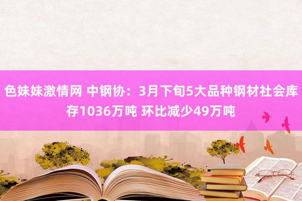 色妹妹激情网 中钢协：3月下旬5大品种钢材社会库存1036万吨 环比减少49万吨
